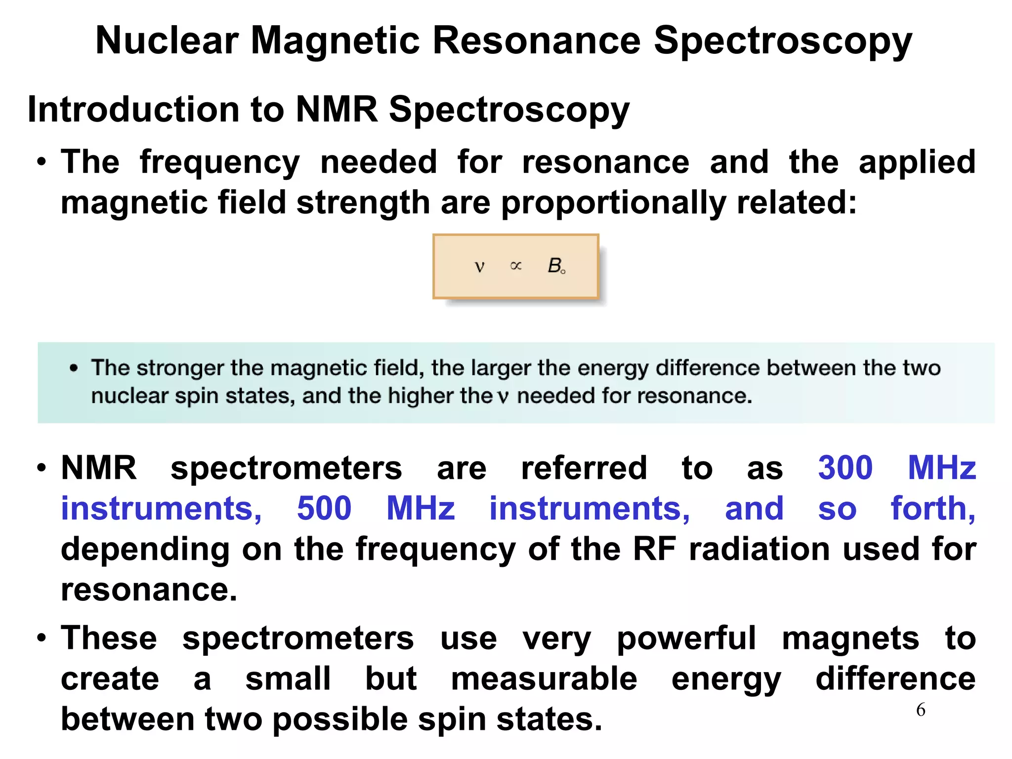 6
Nuclear Magnetic Resonance Spectroscopy
• The frequency needed for resonance and the applied
magnetic field strength are proportionally related:
• NMR spectrometers are referred to as 300 MHz
instruments, 500 MHz instruments, and so forth,
depending on the frequency of the RF radiation used for
resonance.
• These spectrometers use very powerful magnets to
create a small but measurable energy difference
between two possible spin states.
Introduction to NMR Spectroscopy
 