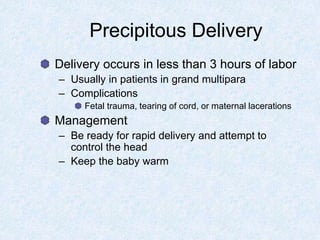 Precipitous Delivery
Delivery occurs in less than 3 hours of labor
– Usually in patients in grand multipara
– Complications
Fetal trauma, tearing of cord, or maternal lacerations
Management
– Be ready for rapid delivery and attempt to
control the head
– Keep the baby warm
 