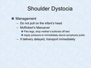 Shoulder Dystocia
Management
– Do not pull on the infant’s head
– McRobert’s Manuever
Flex legs, drop mother’s buttocks off bed
Apply pressure to immediately above symphysis pubis
– If delivery delayed, transport immediately
 