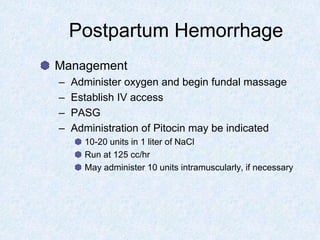 Postpartum Hemorrhage
Management
– Administer oxygen and begin fundal massage
– Establish IV access
– PASG
– Administration of Pitocin may be indicated
10-20 units in 1 liter of NaCl
Run at 125 cc/hr
May administer 10 units intramuscularly, if necessary
 