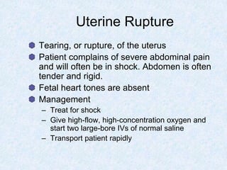 Uterine Rupture
Tearing, or rupture, of the uterus
Patient complains of severe abdominal pain
and will often be in shock. Abdomen is often
tender and rigid.
Fetal heart tones are absent
Management
– Treat for shock
– Give high-flow, high-concentration oxygen and
start two large-bore IVs of normal saline
– Transport patient rapidly
 