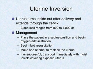 Uterine Inversion
Uterus turns inside out after delivery and
extends through the cervix
– Blood loss ranges from 800 to 1,800 cc
Management
– Place the patient in a supine position and begin
oxygen administration
– Begin fluid resuscitation
– Make one attempt to replace the uterus
– If unsuccessful, transport immediately with moist
towels covering exposed uterus
 