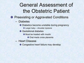 General Assessment of
the Obstetric Patient
Preexisting or Aggravated Conditions
– Diabetes
Diabetics become unstable during pregnancy
Larger baby – shoulder dystocia
Gestational diabetes
Must be treated with insulin
Oral meds cross placenta
– Heart Disease
Congestive heart failure may develop
 