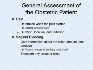 General Assessment of
the Obstetric Patient
Pain
– Determine when the pain started
Sudden onset or slow
– Duration, location, and radiation
Vaginal Bleeding
– Gain information about the color, amount, and
duration
Assess number of sanitary pads used
– Transport any tissue or clots
 