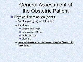 General Assessment of
the Obstetric Patient
Physical Examination (cont.)
– Vital signs (lying on left side)
– Evaluate:
vaginal discharge
progression of labor
prolapsed cord
crowning
– Never perform an internal vaginal exam in
the field.
 
