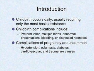 Introduction
Childbirth occurs daily, usually requiring
only the most basic assistance
Childbirth complications include:
– Preterm labor, multiple births, abnormal
presentations, bleeding, or distressed neonates
Complications of pregnancy are uncommon
– Hypertension, eclampsia, diabetes,
cardiovascular, and trauma are causes
 