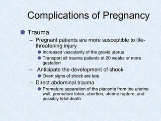 Complications of Pregnancy
Trauma
– Pregnant patients are more susceptible to life-
threatening injury
Increased vascularity of the gravid uterus
Transport all trauma patients at 20 weeks or more
gestation
– Anticipate the development of shock
Overt signs of shock are late
– Direct abdominal trauma
Premature separation of the placenta from the uterine
wall, premature labor, abortion, uterine rupture, and
possibly fetal death
 