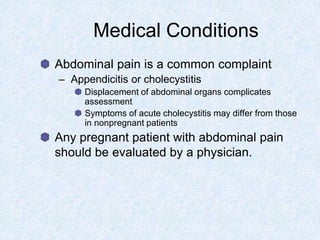 Medical Conditions
Abdominal pain is a common complaint
– Appendicitis or cholecystitis
Displacement of abdominal organs complicates
assessment
Symptoms of acute cholecystitis may differ from those
in nonpregnant patients
Any pregnant patient with abdominal pain
should be evaluated by a physician.
 