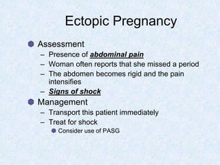 Ectopic Pregnancy
Assessment
– Presence of abdominal pain
– Woman often reports that she missed a period
– The abdomen becomes rigid and the pain
intensifies
– Signs of shock
Management
– Transport this patient immediately
– Treat for shock
Consider use of PASG
 