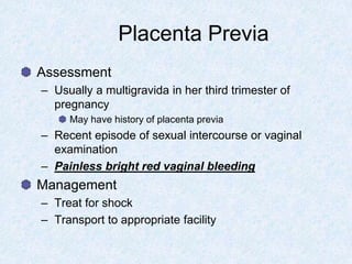 Placenta Previa
Assessment
– Usually a multigravida in her third trimester of
pregnancy
May have history of placenta previa
– Recent episode of sexual intercourse or vaginal
examination
– Painless bright red vaginal bleeding
Management
– Treat for shock
– Transport to appropriate facility
 