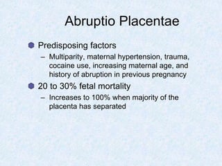Abruptio Placentae
Predisposing factors
– Multiparity, maternal hypertension, trauma,
cocaine use, increasing maternal age, and
history of abruption in previous pregnancy
20 to 30% fetal mortality
– Increases to 100% when majority of the
placenta has separated
 