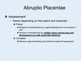 Abruptio Placentae
Assessment
– Varies depending on the extent and character
Partial
Marginal is characterized by vaginal bleeding but no increase in
pain
Central is characterized by sudden sharp, tearing pain and
development of a stiff, board-like abdomen
Complete
Massive vaginal bleeding and profound maternal hypotension
 