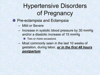 Hypertensive Disorders
of Pregnancy
Pre-eclampsia and Eclampsia
– Mild or Severe
– Increase in systolic blood pressure by 30 mmHg
and/or a diastolic increase of 15 mmHg
Two or more occasions
– Most commonly seen in the last 10 weeks of
gestation, during labor, or in the first 48 hours
postpartum
 