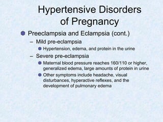 Hypertensive Disorders
of Pregnancy
Preeclampsia and Eclampsia (cont.)
– Mild pre-eclampsia
Hypertension, edema, and protein in the urine
– Severe pre-eclampsia
Maternal blood pressure reaches 160/110 or higher,
generalized edema, large amounts of protein in urine
Other symptoms include headache, visual
disturbances, hyperactive reflexes, and the
development of pulmonary edema
 