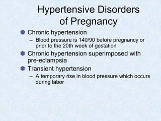 Hypertensive Disorders
of Pregnancy
Chronic hypertension
– Blood pressure is 140/90 before pregnancy or
prior to the 20th week of gestation
Chronic hypertension superimposed with
pre-eclampsia
Transient hypertension
– A temporary rise in blood pressure which occurs
during labor
 