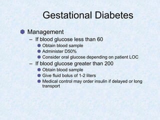 Gestational Diabetes
Management
– If blood glucose less than 60
Obtain blood sample
Administer D50%
Consider oral glucose depending on patient LOC
– If blood glucose greater than 200
Obtain blood sample
Give fluid bolus of 1-2 liters
Medical control may order insulin if delayed or long
transport
 