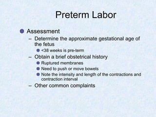 Preterm Labor
Assessment
– Determine the approximate gestational age of
the fetus
<38 weeks is pre-term
– Obtain a brief obstetrical history
Ruptured membranes
Need to push or move bowels
Note the intensity and length of the contractions and
contraction interval
– Other common complaints
 