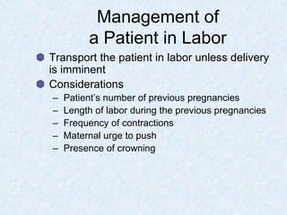 Management of
a Patient in Labor
Transport the patient in labor unless delivery
is imminent
Considerations
– Patient’s number of previous pregnancies
– Length of labor during the previous pregnancies
– Frequency of contractions
– Maternal urge to push
– Presence of crowning
 