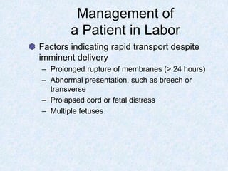 Management of
a Patient in Labor
Factors indicating rapid transport despite
imminent delivery
– Prolonged rupture of membranes (> 24 hours)
– Abnormal presentation, such as breech or
transverse
– Prolapsed cord or fetal distress
– Multiple fetuses
 