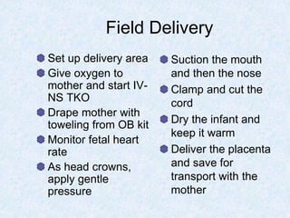 Field Delivery
Set up delivery area
Give oxygen to
mother and start IV-
NS TKO
Drape mother with
toweling from OB kit
Monitor fetal heart
rate
As head crowns,
apply gentle
pressure
Suction the mouth
and then the nose
Clamp and cut the
cord
Dry the infant and
keep it warm
Deliver the placenta
and save for
transport with the
mother
 