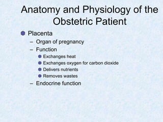 Anatomy and Physiology of the
Obstetric Patient
Placenta
– Organ of pregnancy
– Function
Exchanges heat
Exchanges oxygen for carbon dioxide
Delivers nutrients
Removes wastes
– Endocrine function
 