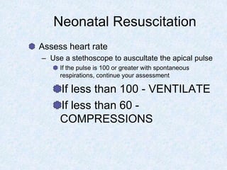 Neonatal Resuscitation
Assess heart rate
– Use a stethoscope to auscultate the apical pulse
If the pulse is 100 or greater with spontaneous
respirations, continue your assessment
If less than 100 - VENTILATE
If less than 60 -
COMPRESSIONS
 