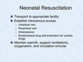 Neonatal Resuscitation
Transport to appropriate facility
Establish intravenous access
– Umbilical vein
– Peripheral vein
– Intraosseous
– Endotracheal drug administration for cardiac
drugs
Maintain warmth, support ventilations,
oxygenation, and circulation enroute
 