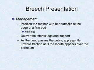 Breech Presentation
Management
– Position the mother with her buttocks at the
edge of a firm bed
Flex legs
– Deliver the infants legs and support
– As the head passes the pubis, apply gentle
upward traction until the mouth appears over the
perineum
 