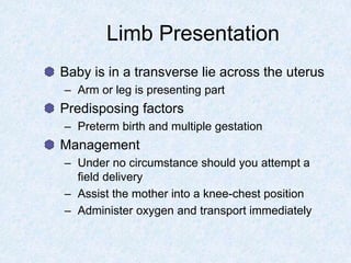 Limb Presentation
Baby is in a transverse lie across the uterus
– Arm or leg is presenting part
Predisposing factors
– Preterm birth and multiple gestation
Management
– Under no circumstance should you attempt a
field delivery
– Assist the mother into a knee-chest position
– Administer oxygen and transport immediately
 