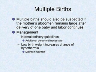 Multiple Births
Multiple births should also be suspected if
the mother’s abdomen remains large after
delivery of one baby and labor continues
Management
– Normal delivery guidelines
Additional personnel necessary
– Low birth weight increases chance of
hypothermia
Maintain warmth
 