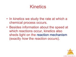 Kinetics In kinetics we study the rate at which a chemical process occurs. Besides information about the speed at which reactions occur, kinetics also sheds light on the  reaction mechanism  (exactly  how  the reaction occurs). 