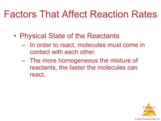 Factors That Affect Reaction Rates Physical State of the Reactants In order to react, molecules must come in contact with each other. The more homogeneous the mixture of reactants, the faster the molecules can react. 