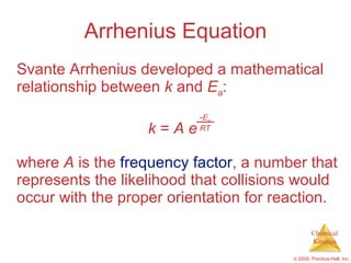 Arrhenius Equation Svante Arrhenius developed a mathematical relationship between  k  and  E a : k  =  A e where  A  is the  frequency factor , a number that represents the likelihood that collisions would occur with the proper orientation for reaction. - E a RT 