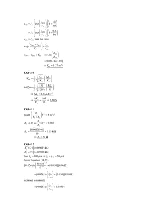 ⎡     ⎛ v ⎞ ⎤ ⎛ 10 ⎞
iC 2 = I S 2 ⎢ exp ⎜ BE 2 ⎟ ⎥ ⎜ 1 + ⎟
             ⎣     ⎝ VT ⎠ ⎦ ⎝ 50 ⎠
             ⎡     ⎛ v ⎞ ⎤ ⎛ 0.6 ⎞
     = I S 4 ⎢ exp ⎜ EB 4 ⎟ ⎥ ⎜ 1 +    ⎟
             ⎣     ⎝ VT ⎠ ⎦ ⎝       50 ⎠
I S1 = I S 2, take the ratio:
    ⎛v −v ⎞ I
exp ⎜ BE1 BE 2 ⎟ = S 3
    ⎝    VT    ⎠ IS 4
                                ⎛I ⎞
vBE1 − vBE 2 = V0 S     = VT ln ⎜ S 3 ⎟
                                ⎝ IS 4 ⎠
                        = 0.026 ⋅ ln (1.05 )
                       ⇒ V0 S = 1.27 m V

EX14.10
           1   I Q ⎛ ΔK n ⎞
  VOS =      ⋅     ⋅⎜     ⎟
           2 2Kn ⎝ Kn ⎠
           1   150 ⎛ ΔK n ⎞
0.020 =      ⋅       ⋅
           2 2 ( 50 ) ⎜ 50 ⎟
                       ⎝   ⎠
       ⇒ ΔK n = 1.63μ A / V 2
           ΔK n 1.63
       ⇒       =     ⇒ 3.26%
            Kn   50

EX14.11
     ⎛ R5 ⎞ +
Want ⎜         ⎟V = 5 m V
     ⎝ R5 + R4 ⎠
               R5
R5     R4 so      × V + = 0.005
               R4
       ( 0.005)(100 )
R5 =                = 0.05 kΩ
            10
           ⇒ R5 = 50 Ω

EX14.12
R1′ = 25 1 = 0.9615 kΩ
 ′
R2 = 75 1 = 0.9868 kΩ
For I Q = 100 μ A ⇒ iC1 = iC 2 = 50 μ A
From Equation (14.75)
             ⎛ 50 × 10−6 ⎞
( 0.026 ) ln ⎜ −14 ⎟ + ( 0.050 )( 0.9615 )
             ⎝ 10        ⎠
                        ⎛i ⎞
         = ( 0.026 ) ln ⎜ C 2 ⎟ + ( 0.050 )( 0.9868 )
                        ⎝ IS 4 ⎠
0.58065 + 0.048075
                          ⎛i ⎞
           = ( 0.026 ) ln ⎜ C 2 ⎟ + 0.04934
                          ⎝ IS 4 ⎠
 