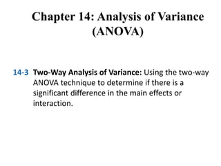 Chapter 14: Analysis of Variance
(ANOVA)
14-3 Two-Way Analysis of Variance: Using the two-way
ANOVA technique to determine if there is a
significant difference in the main effects or
interaction.
 