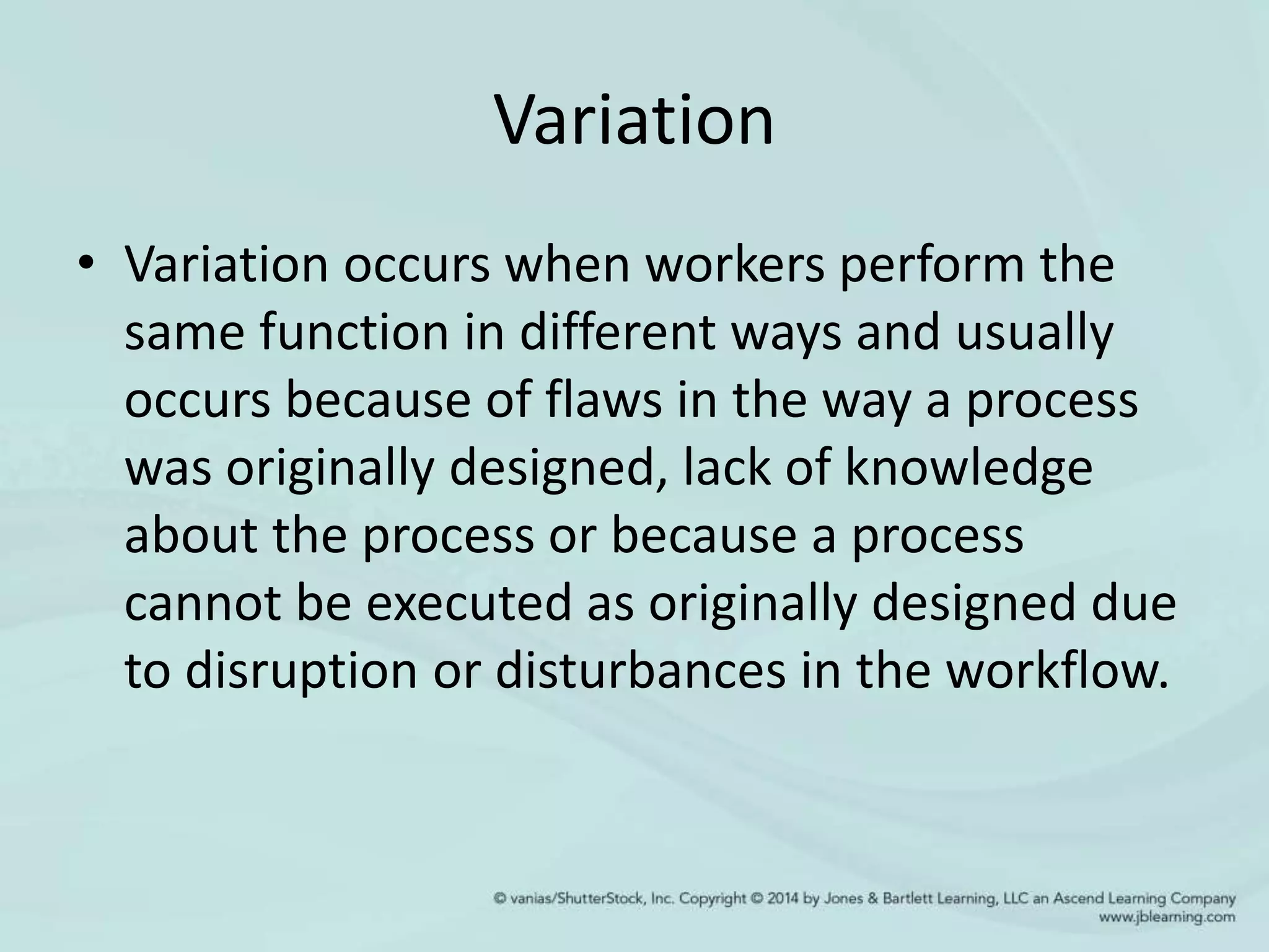 Variation
• Variation occurs when workers perform the
same function in different ways and usually
occurs because of flaws in the way a process
was originally designed, lack of knowledge
about the process or because a process
cannot be executed as originally designed due
to disruption or disturbances in the workflow.
 
