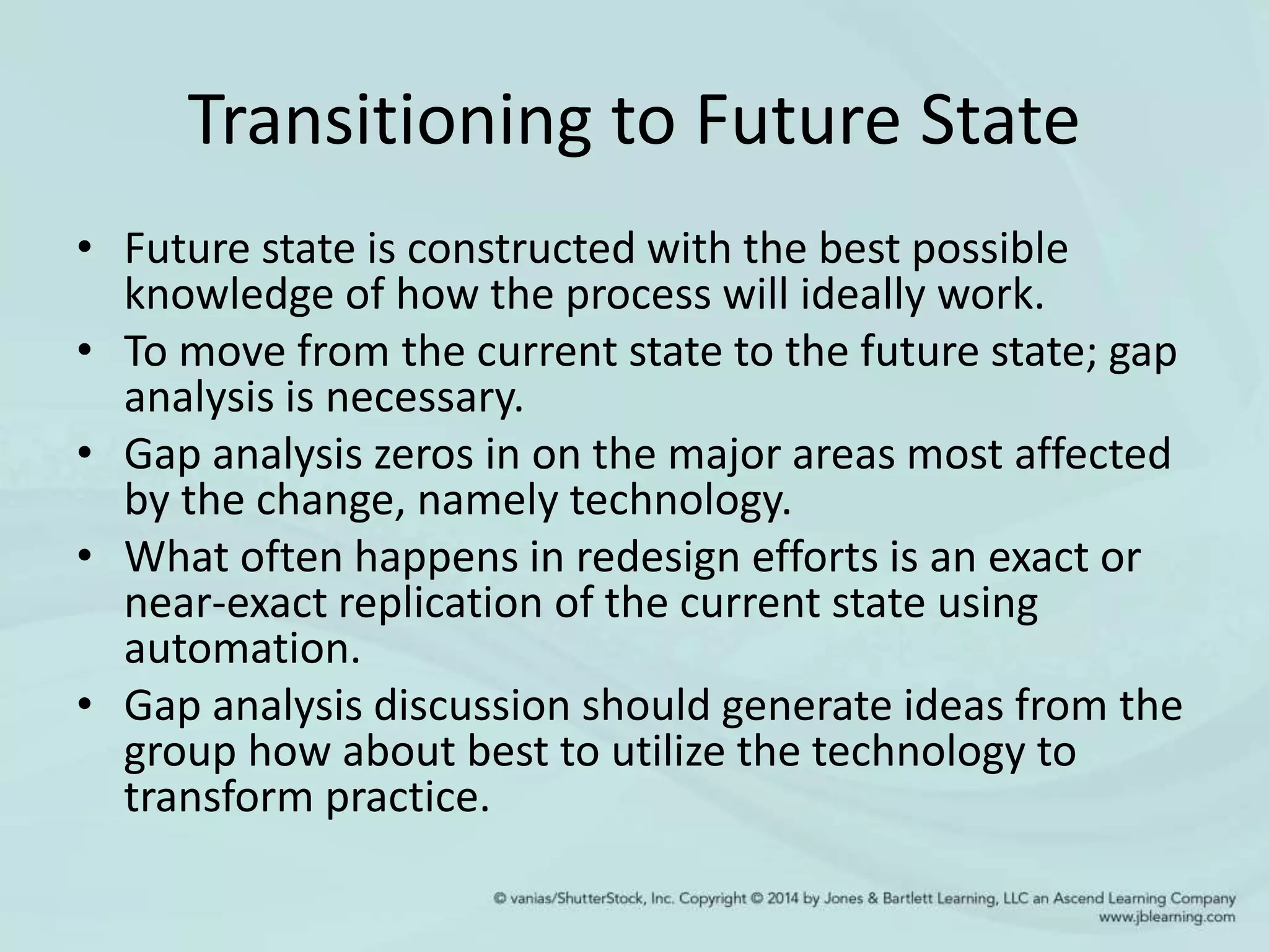 Transitioning to Future State
• Future state is constructed with the best possible
knowledge of how the process will ideally work.
• To move from the current state to the future state; gap
analysis is necessary.
• Gap analysis zeros in on the major areas most affected
by the change, namely technology.
• What often happens in redesign efforts is an exact or
near-exact replication of the current state using
automation.
• Gap analysis discussion should generate ideas from the
group how about best to utilize the technology to
transform practice.
 