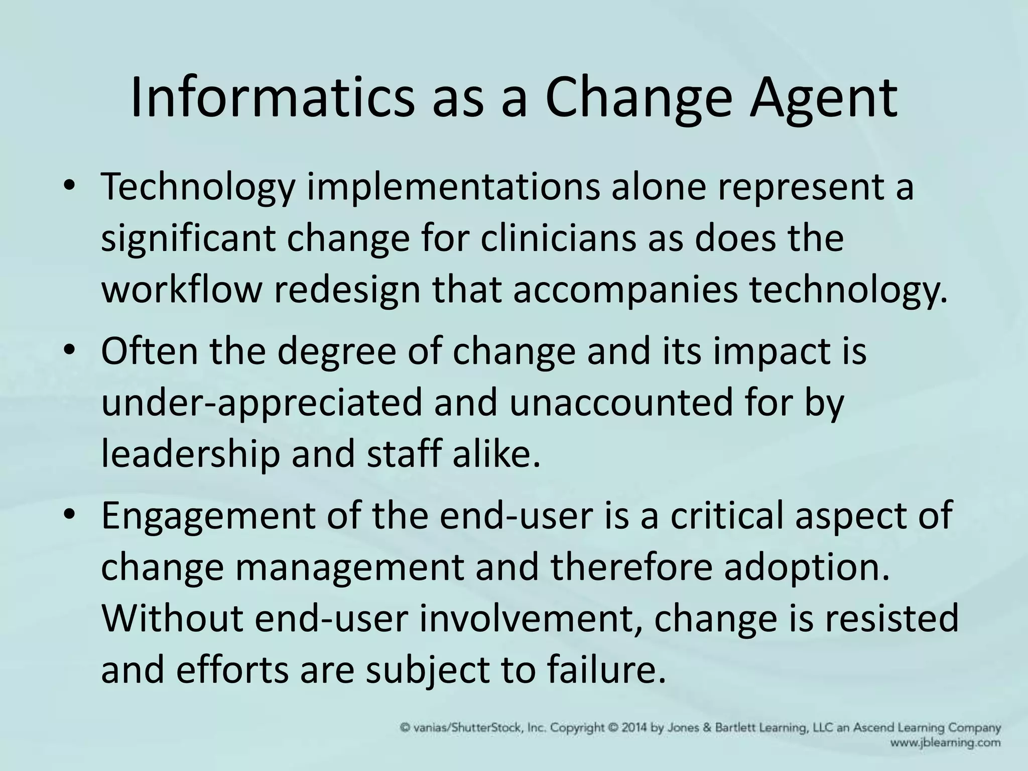 Informatics as a Change Agent
• Technology implementations alone represent a
significant change for clinicians as does the
workflow redesign that accompanies technology.
• Often the degree of change and its impact is
under-appreciated and unaccounted for by
leadership and staff alike.
• Engagement of the end-user is a critical aspect of
change management and therefore adoption.
Without end-user involvement, change is resisted
and efforts are subject to failure.
 