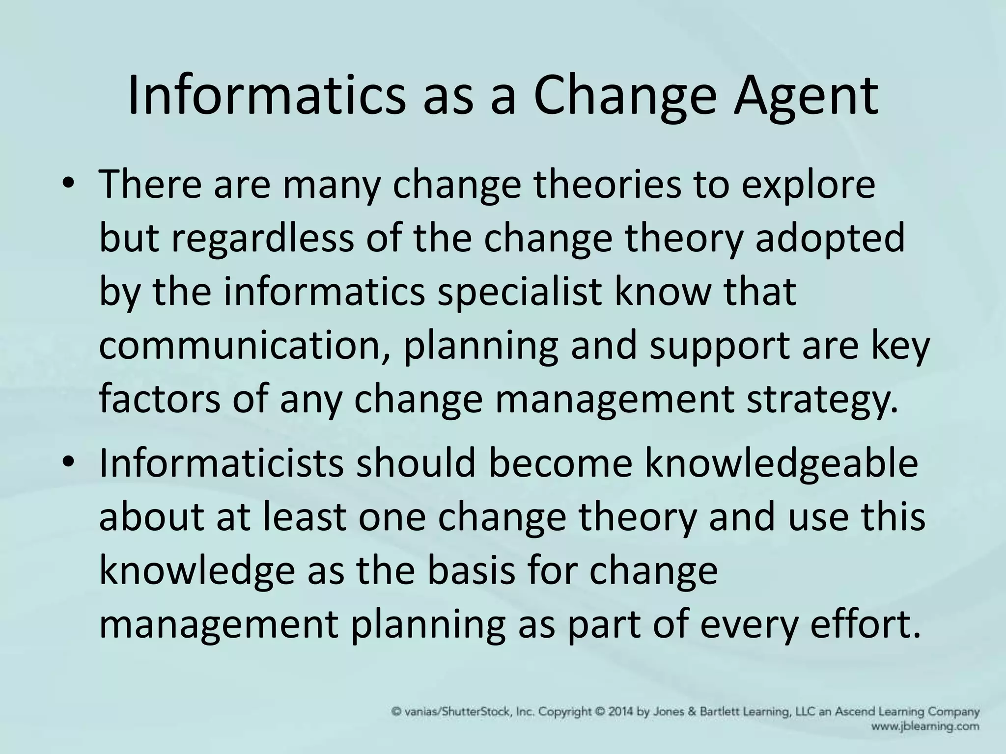 Informatics as a Change Agent
• There are many change theories to explore
but regardless of the change theory adopted
by the informatics specialist know that
communication, planning and support are key
factors of any change management strategy.
• Informaticists should become knowledgeable
about at least one change theory and use this
knowledge as the basis for change
management planning as part of every effort.
 