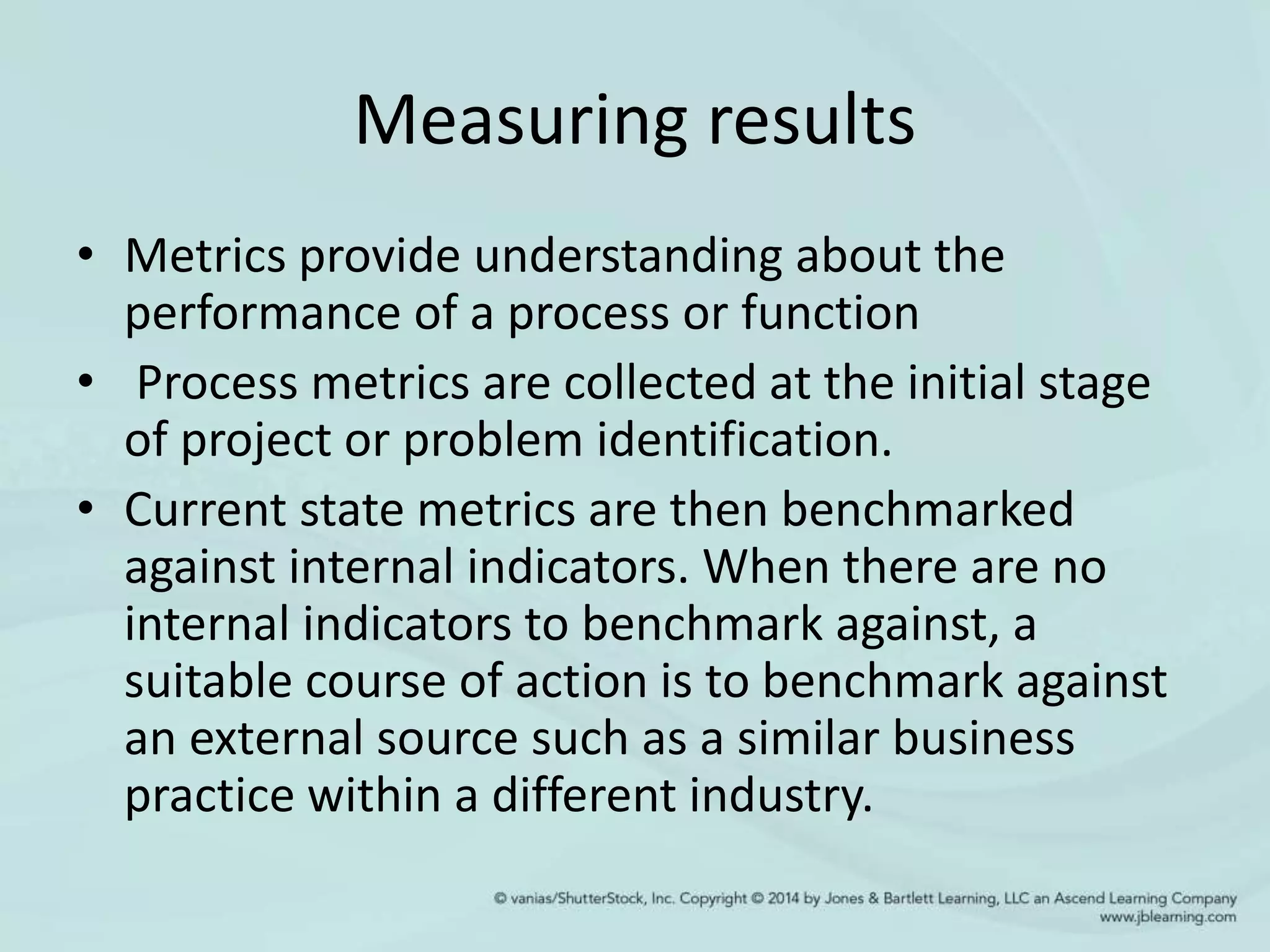Measuring results
• Metrics provide understanding about the
performance of a process or function
• Process metrics are collected at the initial stage
of project or problem identification.
• Current state metrics are then benchmarked
against internal indicators. When there are no
internal indicators to benchmark against, a
suitable course of action is to benchmark against
an external source such as a similar business
practice within a different industry.
 