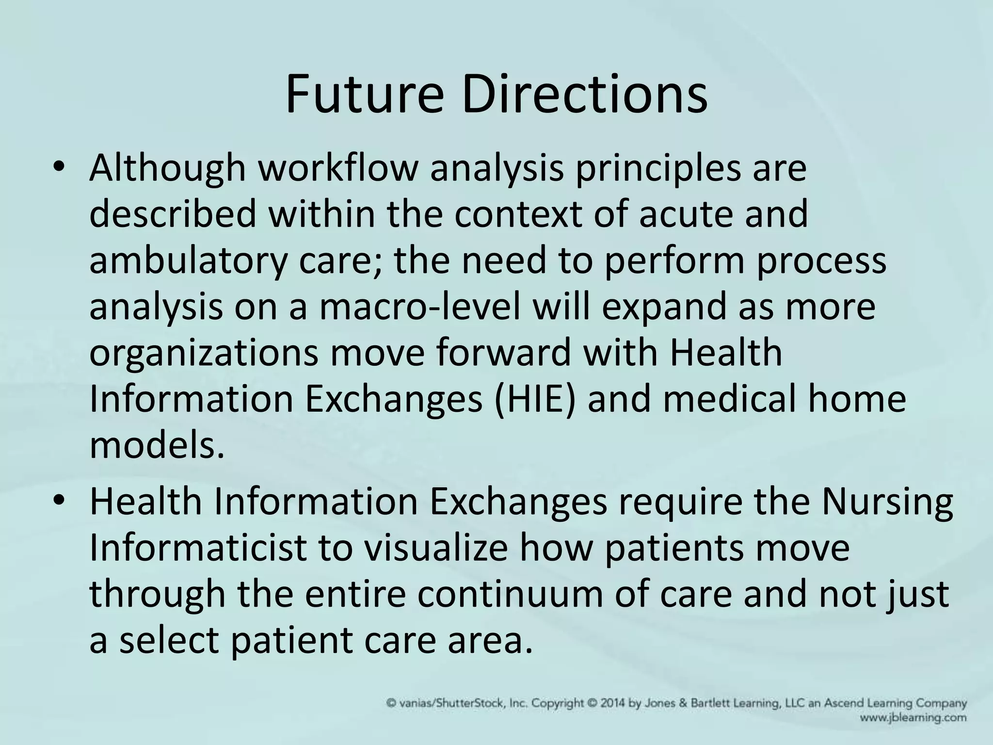 Future Directions
• Although workflow analysis principles are
described within the context of acute and
ambulatory care; the need to perform process
analysis on a macro-level will expand as more
organizations move forward with Health
Information Exchanges (HIE) and medical home
models.
• Health Information Exchanges require the Nursing
Informaticist to visualize how patients move
through the entire continuum of care and not just
a select patient care area.
 