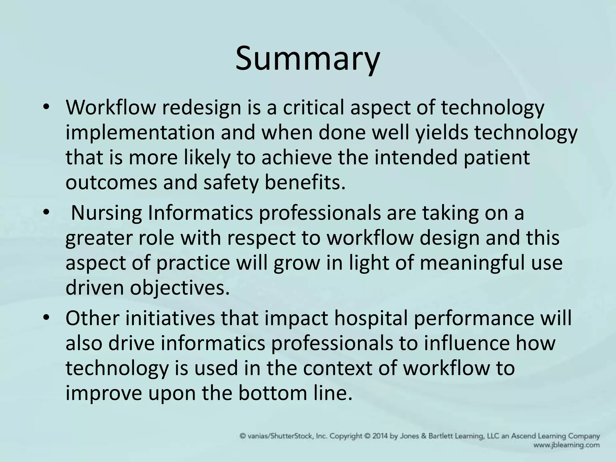 Summary
• Workflow redesign is a critical aspect of technology
implementation and when done well yields technology
that is more likely to achieve the intended patient
outcomes and safety benefits.
• Nursing Informatics professionals are taking on a
greater role with respect to workflow design and this
aspect of practice will grow in light of meaningful use
driven objectives.
• Other initiatives that impact hospital performance will
also drive informatics professionals to influence how
technology is used in the context of workflow to
improve upon the bottom line.
 