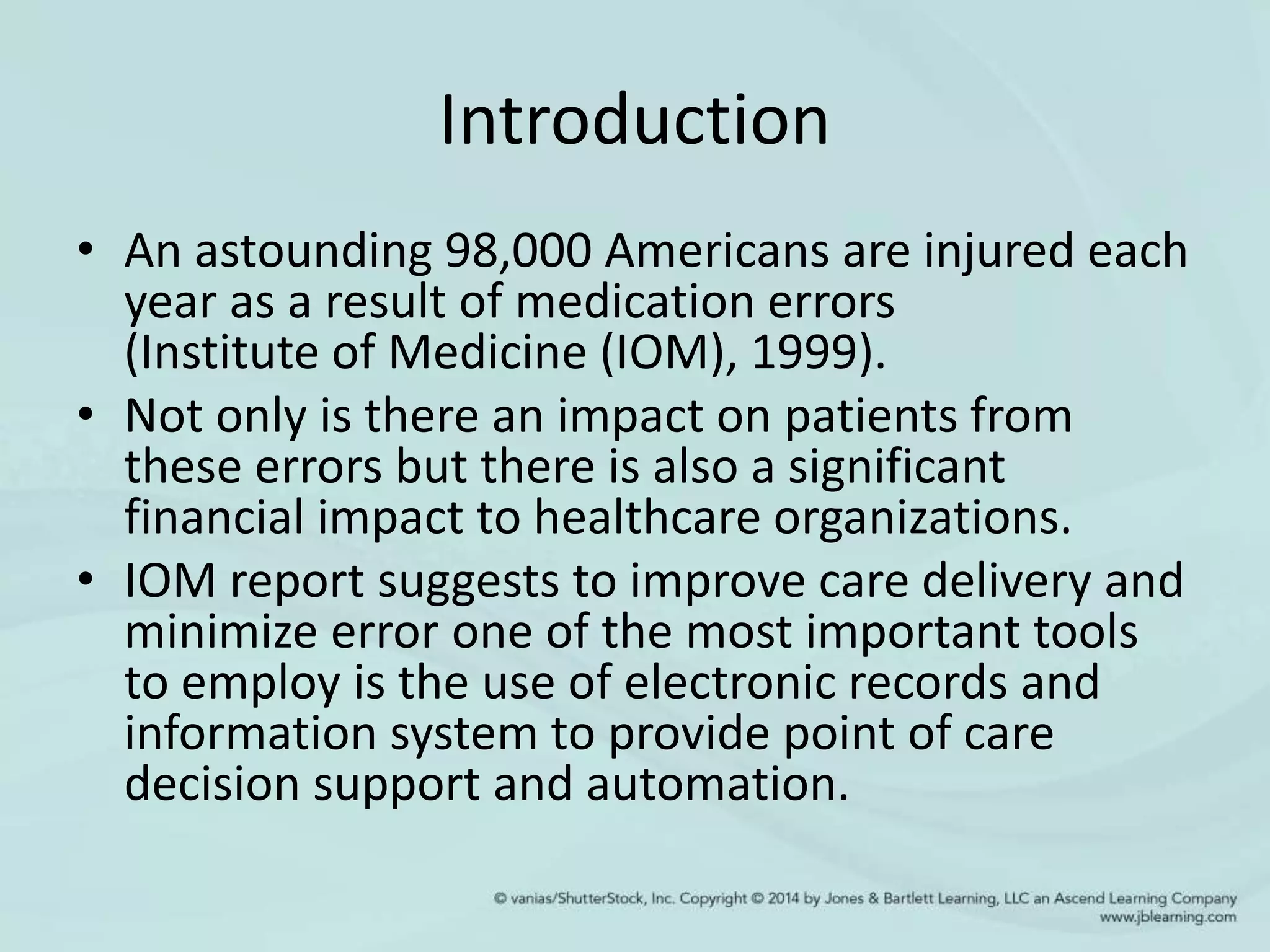 Introduction
• An astounding 98,000 Americans are injured each
year as a result of medication errors
(Institute of Medicine (IOM), 1999).
• Not only is there an impact on patients from
these errors but there is also a significant
financial impact to healthcare organizations.
• IOM report suggests to improve care delivery and
minimize error one of the most important tools
to employ is the use of electronic records and
information system to provide point of care
decision support and automation.
 