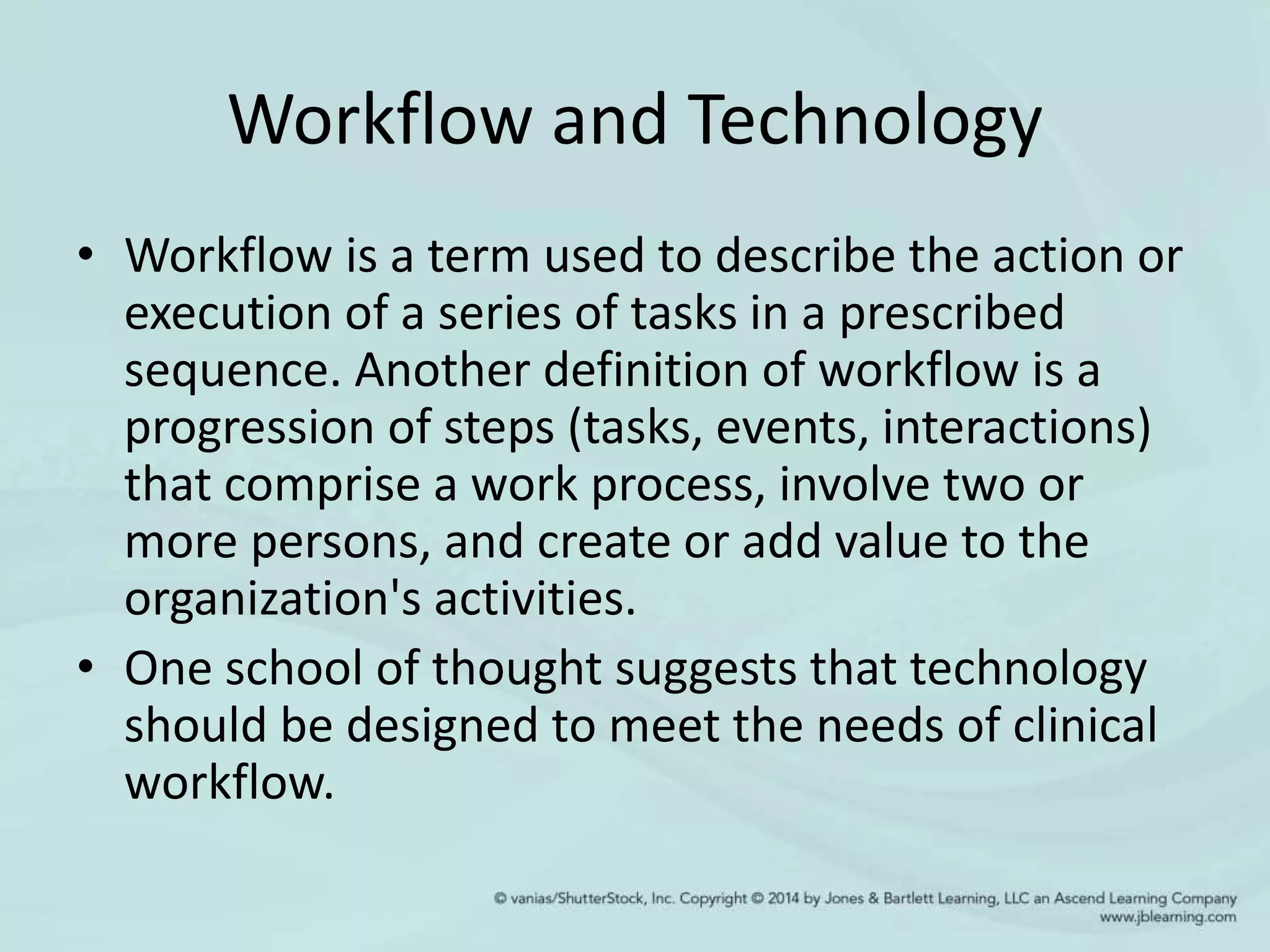 Workflow and Technology
• Workflow is a term used to describe the action or
execution of a series of tasks in a prescribed
sequence. Another definition of workflow is a
progression of steps (tasks, events, interactions)
that comprise a work process, involve two or
more persons, and create or add value to the
organization's activities.
• One school of thought suggests that technology
should be designed to meet the needs of clinical
workflow.
 