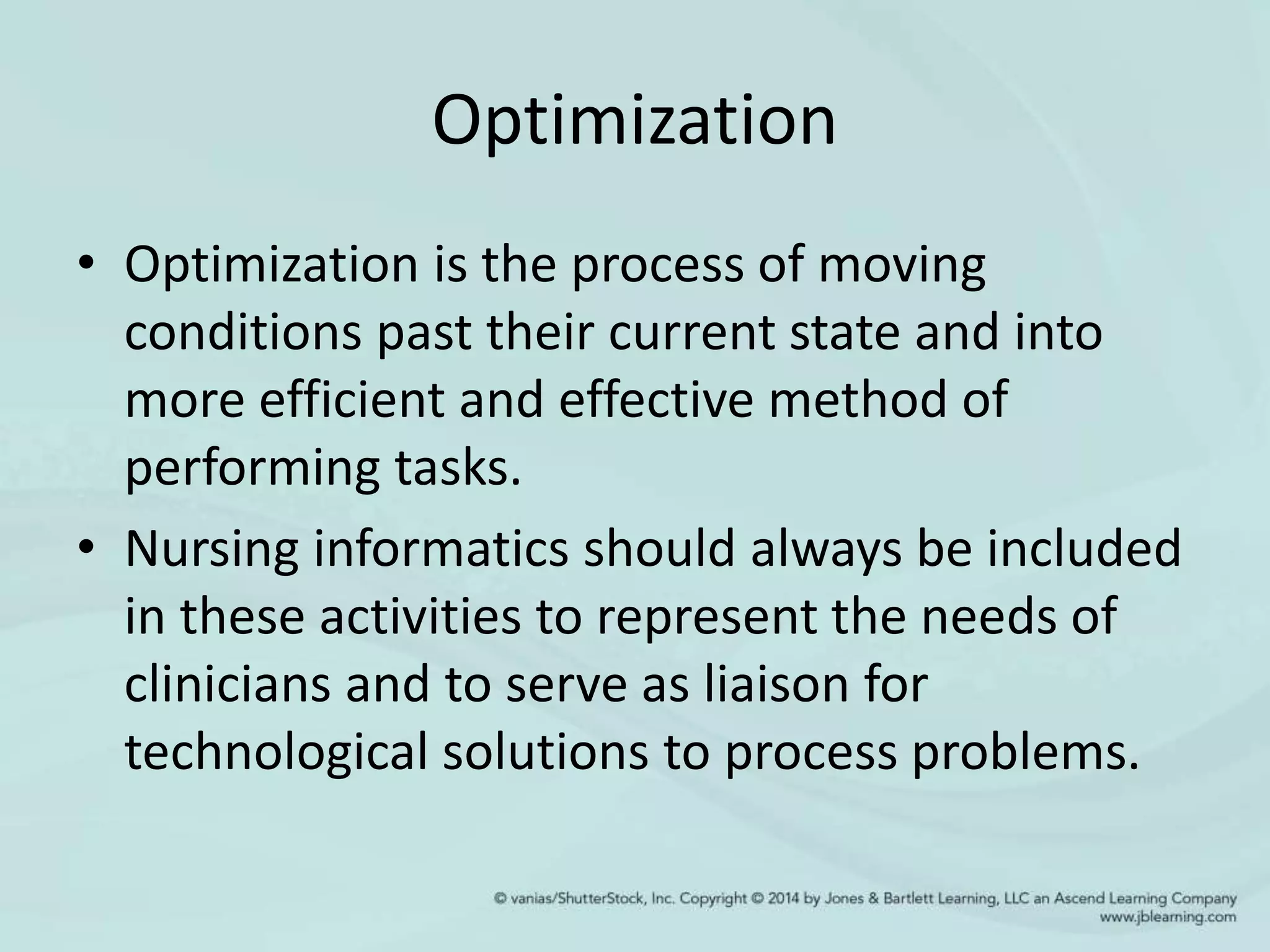 Optimization
• Optimization is the process of moving
conditions past their current state and into
more efficient and effective method of
performing tasks.
• Nursing informatics should always be included
in these activities to represent the needs of
clinicians and to serve as liaison for
technological solutions to process problems.
 