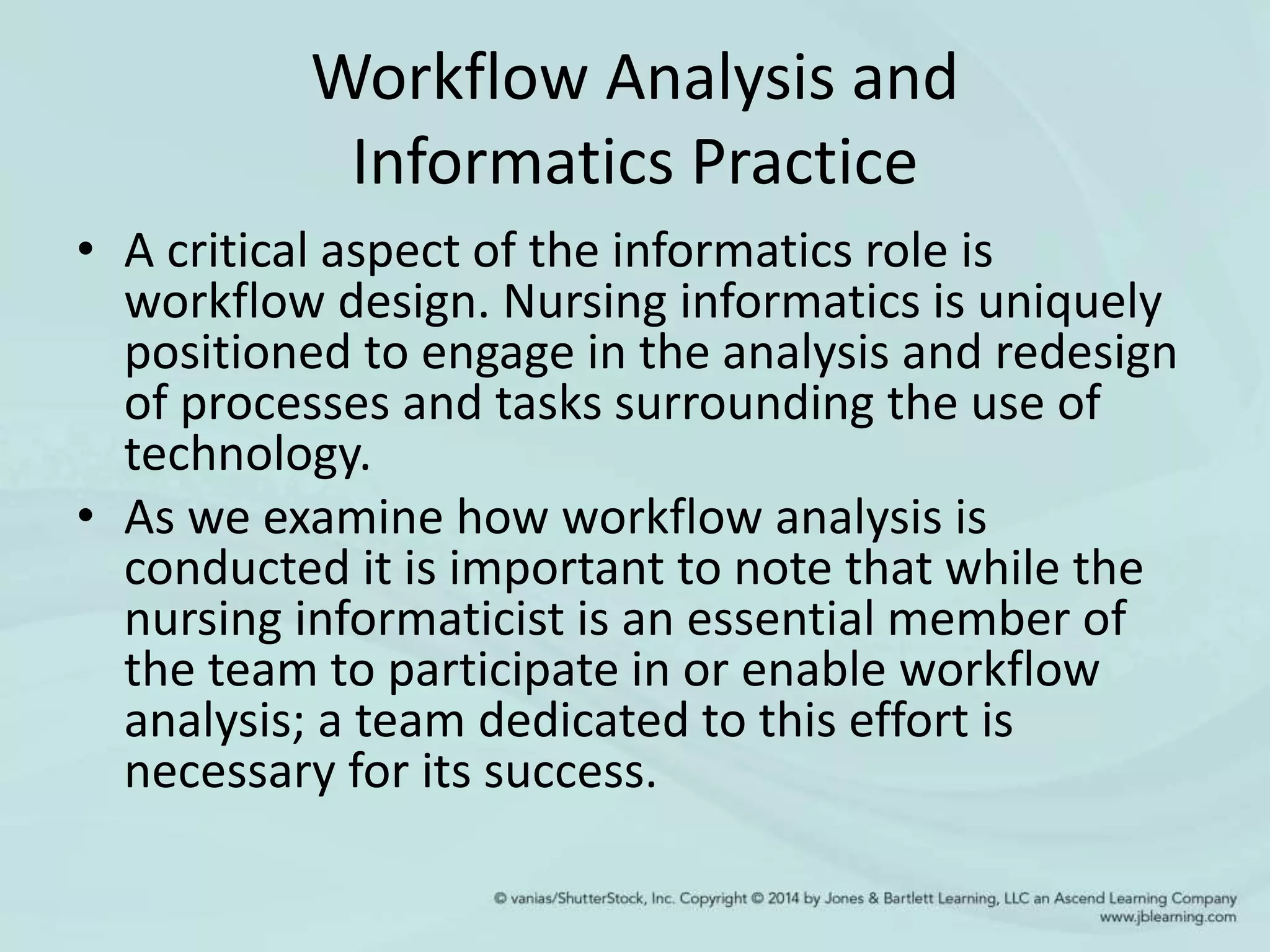 Workflow Analysis and
Informatics Practice
• A critical aspect of the informatics role is
workflow design. Nursing informatics is uniquely
positioned to engage in the analysis and redesign
of processes and tasks surrounding the use of
technology.
• As we examine how workflow analysis is
conducted it is important to note that while the
nursing informaticist is an essential member of
the team to participate in or enable workflow
analysis; a team dedicated to this effort is
necessary for its success.
 