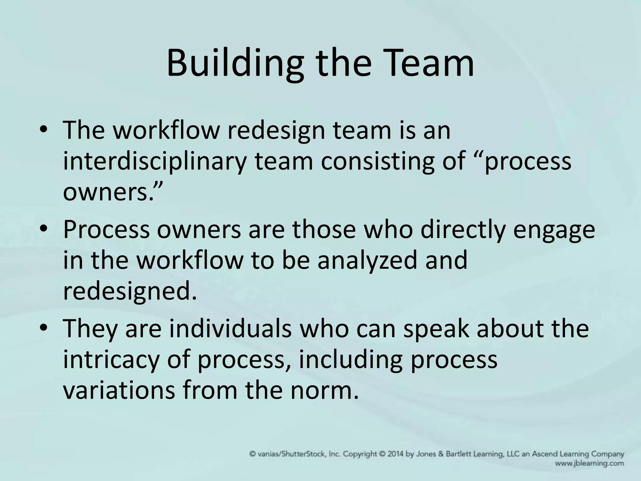 Building the Team
• The workflow redesign team is an
interdisciplinary team consisting of “process
owners.”
• Process owners are those who directly engage
in the workflow to be analyzed and
redesigned.
• They are individuals who can speak about the
intricacy of process, including process
variations from the norm.
 