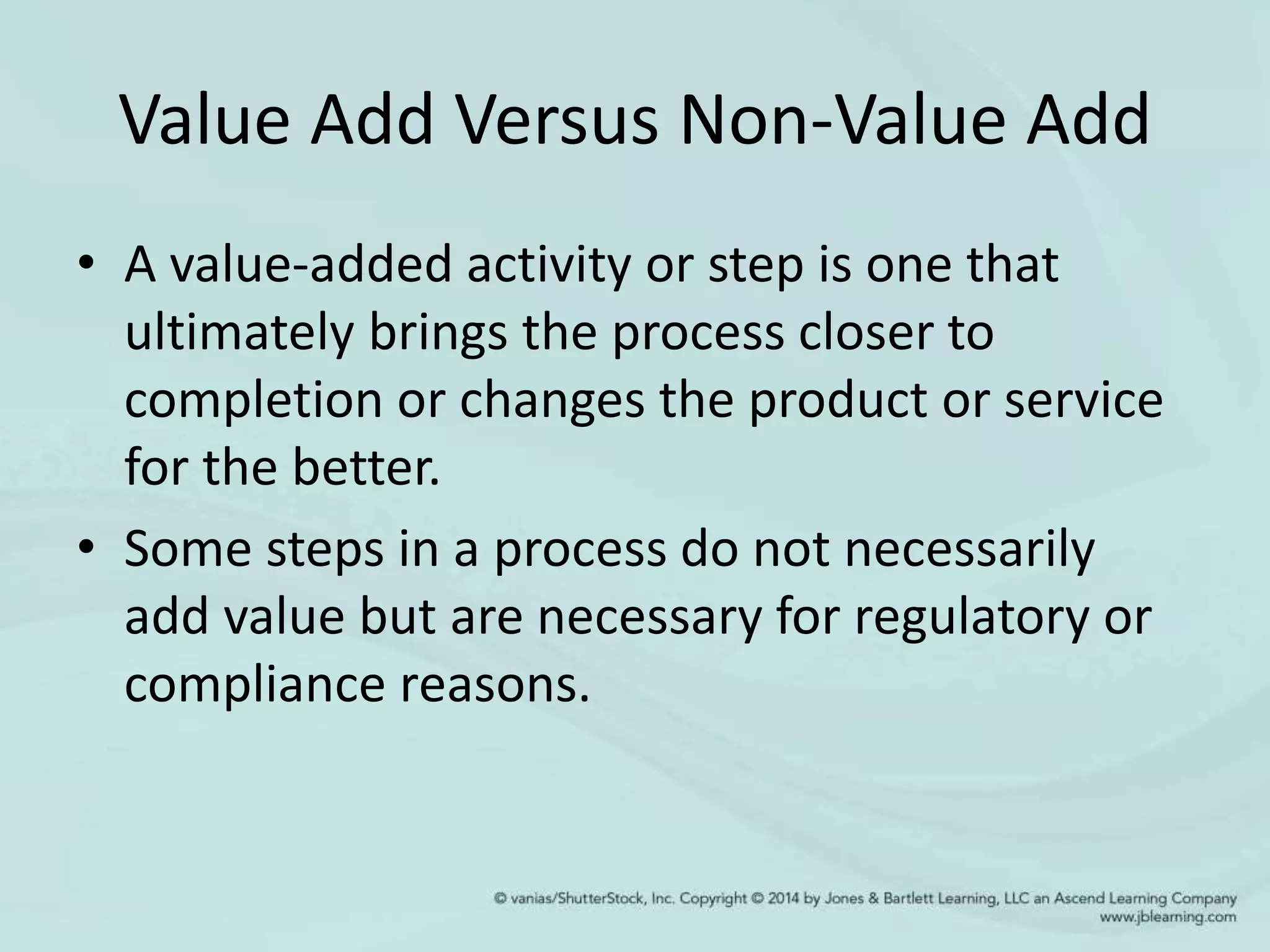 Value Add Versus Non-Value Add
• A value-added activity or step is one that
ultimately brings the process closer to
completion or changes the product or service
for the better.
• Some steps in a process do not necessarily
add value but are necessary for regulatory or
compliance reasons.
 