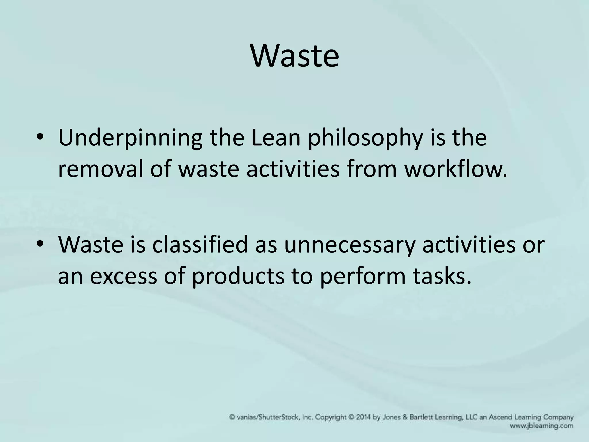 Waste
• Underpinning the Lean philosophy is the
removal of waste activities from workflow.
• Waste is classified as unnecessary activities or
an excess of products to perform tasks.
 