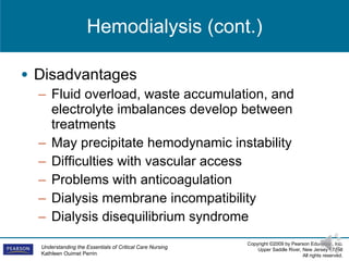 Hemodialysis (cont.) Disadvantages Fluid overload, waste accumulation, and electrolyte imbalances develop between treatments May precipitate hemodynamic instability Difficulties with vascular access Problems with anticoagulation Dialysis membrane incompatibility Dialysis disequilibrium syndrome 